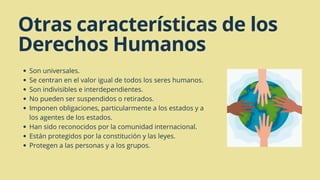 Son universales.
Se centran en el valor igual de todos los seres humanos.
Son indivisibles e interdependientes.
No pueden ser suspendidos o retirados.
Imponen obligaciones, particularmente a los estados y a
los agentes de los estados.
Han sido reconocidos por la comunidad internacional.
Están protegidos por la constitución y las leyes.
Protegen a las personas y a los grupos.
Otras características de los
Derechos Humanos
 