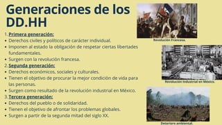 Generaciones de los
DD.HH
Primera generación:
Derechos civiles y políticos de carácter individual.
Imponen al estado la obligación de respetar ciertas libertades
fundamentales.
Surgen con la revolución francesa.
Segunda generación:
Derechos económicos, sociales y culturales.
Tienen el objetivo de procurar la mejor condición de vida para
las personas.
Surgen como resultado de la revolución industrial en México.
Tercera generación:
Derechos del pueblo o de solidaridad.
Tienen el objetivo de afrontar los problemas globales.
Surgen a partir de la segunda mitad del siglo XX.
1.
2.
3.
Deterioro ambiental.
Revolución Industrial en México.
Revolución Francesa.
 