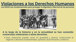 Violaciones a los Derechos Humanos
Los DDHH son fundamentales para proteger la dignidad y libertad de las personas
A lo largo de la historia y en la actualidad se han cometido
numerosas violaciones a estos derechos.
Estas violaciones pueden variar en gravedad y alcance, involucrando la
negación a derechos fundamentales, opresión, discriminación y violencia.
 
