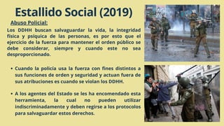 Estallido Social (2019)
Abuso Policial:
Los DDHH buscan salvaguardar la vida, la integridad
física y psíquica de las personas, es por esto que el
ejercicio de la fuerza para mantener el orden público se
debe considerar, siempre y cuando este no sea
desproporcionado.
Cuando la policía usa la fuerza con fines distintos a
sus funciones de orden y seguridad y actuan fuera de
sus atribuciones es cuando se violan los DDHH.
A los agentes del Estado se les ha encomendado esta
herramienta, la cual no pueden utilizar
indiscriminadamente y deben regirse a los protocolos
para salvaguardar estos derechos.
 