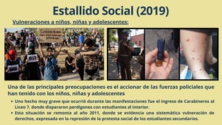 Vulneraciones a niños, niñas y adolescentes:
Una de las principales preocupaciones es el accionar de las fuerzas policiales que
han tenido con los niños, niñas y adolescentes
Uno hecho muy grave que ocurrió durante las manifestaciones fue el ingreso de Carabineros al
Liceo 7, donde dispararon perdigones con estudiantes al interior.
Esta situación se remonta al año 2011, donde se evidencia una sistemática vulneración de
derechos, expresada en la represión de la protesta social de los estudiantes secundarios.
Estallido Social (2019)
 