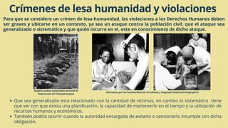 Crímenes de lesa humanidad y violaciones
Para que se considere un crimen de lesa humanidad, las violaciones a los Derechos Humanos deben
ser graves y ubicarse en un contexto, ya sea un ataque contra la población civil, que el ataque sea
generalizado o sistemático y que quién incurre en el, este en conocimiento de dicho ataque.
Que sea generalizado esta relacionado con la cantidad de víctimas, en cambio lo sistemático tiene
que ver con que exista una planificación, la capacidad de mantenerlo en el tiempo y la utilización de
recursos humanos y económicos.
También podría ocurrir cuando la autoridad encargada de evitarlo o sancionarlo incumple con dicha
obligación.
Mujeres judías asesinadas durante el
Holocausto en Checoslovaquia
Afectados por los bombardeos de Hiroshima y Nagasaki (National Geographic)
 