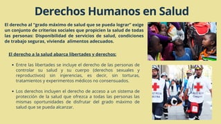 Derechos Humanos en Salud
El derecho al “grado máximo de salud que se pueda lograr” exige
un conjunto de criterios sociales que propicien la salud de todas
las personas: Disponibilidad de servicios de salud, condiciones
de trabajo seguras, vivienda alimentos adecuados.
Entre las libertades se incluye el derecho de las personas de
controlar su salud y su cuerpo (derechos sexuales y
reproductivos) sin injerencias, es decir, sin torturas,
tratamientos y experimentos médicos no consensuados.
Los derechos incluyen el derecho de acceso a un sistema de
protección de la salud que ofrezca a todas las personas las
mismas oportunidades de disfrutar del grado máximo de
salud que se pueda alcanzar.
El derecho a la salud abarca libertades y derechos:
 