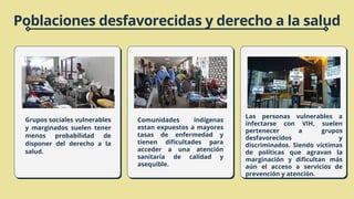 Grupos sociales vulnerables
y marginados suelen tener
menos probabilidad de
disponer del derecho a la
salud.
Poblaciones desfavorecidas y derecho a la salud
Comunidades indígenas
estan expuestos a mayores
tasas de enfermedad y
tienen dificultades para
acceder a una atención
sanitaria de calidad y
asequible.
Las personas vulnerables a
infectarse con VIH, suelen
pertenecer a grupos
desfavorecidos y
discriminados. Siendo víctimas
de políticas que agravan la
marginación y dificultan más
aún el acceso a servicios de
prevención y atención.
 