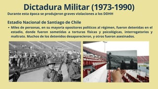 Dictadura Militar (1973-1990)
Durante esta época se produjeron graves violaciones a los DDHH
Estadio Nacional de Santiago de Chile
Miles de personas, en su mayoría opositores políticos al régimen, fueron detenidas en el
estadio, donde fueron sometidas a torturas físicas y psicológicas, interrogatorios y
maltrato. Muchos de los detenidos desaparecieron, y otros fueron asesinados.
 