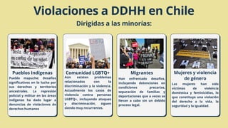 Pueblos Indígenas
Pueblo mapuche: Desafíos
significativos en la lucha por
sus derechos y territorios
ancestrales. La represión
policial y militar en las áreas
indígenas ha dado lugar a
denuncias de violaciones de
derechos humanos
Violaciones a DDHH en Chile
Dirigidas a las minorías:
Migrantes
Comunidad LGBTQ+ Mujeres y violencia
de género
Aún existen problemas
relacionados con la
discriminación y la violencia.
Actualmente los casos de
violencia contra personas
LGBTQ+, incluyendo ataques
y discriminación, siguen
siendo muy recurrentes.
Han enfrentado desafíos,
incluyendo detenciones en
condiciones precarias,
separación de familias y
deportaciones que a veces se
llevan a cabo sin un debido
proceso legal.
Las mujeres han sido
víctimas de violencia
doméstica y feminicidios, lo
que constituye una violación
del derecho a la vida, la
seguridad y la igualdad.
 