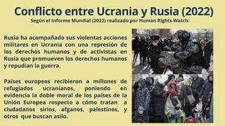 Conflicto entre Ucrania y Rusia (2022)
Según el Informe Mundial (2022) realizado por Human Rights Watch:
Rusia ha acompañado sus violentas acciones
militares en Ucrania con una represión de
los derechos humanos y de activistas en
Rusia que promueven los derechos humanos
y repudian la guerra.
Países europeos recibieron a millones de
refugiados ucranianos, poniendo en
evidencia la doble moral de los países de la
Unión Europea respecto a cómo tratan a
ciudadanos sirios, afganos, palestinos, y
otros que buscan asilo.
 