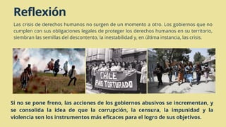 Reflexión
Las crisis de derechos humanos no surgen de un momento a otro. Los gobiernos que no
cumplen con sus obligaciones legales de proteger los derechos humanos en su territorio,
siembran las semillas del descontento, la inestabilidad y, en última instancia, las crisis.
Si no se pone freno, las acciones de los gobiernos abusivos se incrementan, y
se consolida la idea de que la corrupción, la censura, la impunidad y la
violencia son los instrumentos más eficaces para el logro de sus objetivos.
 
