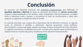En resumen, los derechos humanos son principios fundamentales que defienden la
igualdad, dignidad y libertad de todas las personas. Se centran en valores universales,
imponen responsabilidades a los estados, están respaldados internacionalmente, protegen
tanto a individuos como a grupos, y encuentran su base en constituciones y leyes para
asegurar su aplicación y respeto en todo el mundo.
Es esencial reconocer que, a pesar de la importancia de los derechos humanos, en algunos
casos, se enfrentan a desafíos y violaciones. Algunas situaciones, como conflictos,
discriminación o abusos de poder, pueden amenazar la plena realización de estos derechos.
La vigilancia constante y la defensa activa son cruciales para abordar estas problemáticas y
avanzar hacia un mundo más justo y respetuoso de los derechos fundamentales.
Conclusión
 