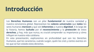 Introducción
En esta presentación, explicaremos en profundidad qué son los Derechos
Humanos, qué los caracteriza, cuándo surgen, quién los creó y ciertos eventos en
los que se han violado estos derechos.
Los Derechos Humanos son un pilar fundamental de nuestra sociedad y
nuestra convivencia global. Representan los valores universales que todos los
seres humanos merecen y que son inherentes a nuestra dignidad. A lo largo de
la historia, hemos luchado por el reconocimiento y la protección de estos
derechos, y hoy, más que nunca, es crucial comprender su importancia y cómo
influyen en nuestra vida cotidiana.
 