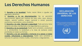 1. Derecho a la igualdad: Todos nacen libres e iguales en
dignidad y derechos.
2. Derecho a la no discriminación: No se permitirá
discriminación alguna por motivos de raza, color, sexo, idioma,
religión, opinión política, origen nacional o social, posición
económica, nacimiento u otra condición.
3. Derecho a la vida, libertad y seguridad: Toda persona tiene
derecho a la vida, a la libertad y a la seguridad de su persona.
4. Derecho a la no esclavitud: Nadie será sometido a esclavitud
ni a servidumbre; la esclavitud y la trata de esclavos están
prohibidas en todas sus formas.
5. Derecho a no ser sometido a torturas ni a penas o tratos
crueles, inhumanos o degradantes: Nadie será sometido a
torturas ni a penas o tratos crueles, inhumanos o degradantes.
Los Derechos Humanos
 