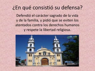 ¿En qué consistió su defensa?
  Defendió el carácter sagrado de la vida
 y de la familia, y pidió que se eviten los
 atentados contra los derechos humanos
      y respete la libertad religiosa.
 
