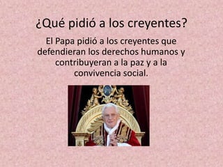 ¿Qué pidió a los creyentes?
  El Papa pidió a los creyentes que
defendieran los derechos humanos y
     contribuyeran a la paz y a la
         convivencia social.
 