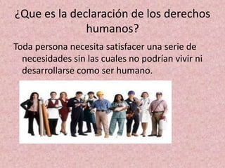 ¿Que es la declaración de los derechos
              humanos?
Toda persona necesita satisfacer una serie de
  necesidades sin las cuales no podrían vivir ni
  desarrollarse como ser humano.
 