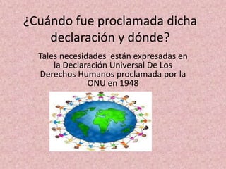 ¿Cuándo fue proclamada dicha
    declaración y dónde?
  Tales necesidades están expresadas en
      la Declaración Universal De Los
  Derechos Humanos proclamada por la
               ONU en 1948
 