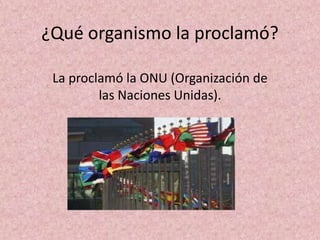 ¿Qué organismo la proclamó?

 La proclamó la ONU (Organización de
         las Naciones Unidas).
 