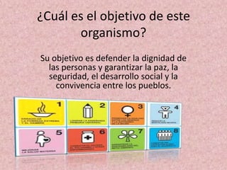 ¿Cuál es el objetivo de este
       organismo?
Su objetivo es defender la dignidad de
  las personas y garantizar la paz, la
  seguridad, el desarrollo social y la
    convivencia entre los pueblos.
 