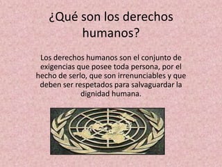 ¿Qué son los derechos
        humanos?
 Los derechos humanos son el conjunto de
 exigencias que posee toda persona, por el
hecho de serlo, que son irrenunciables y que
 deben ser respetados para salvaguardar la
             dignidad humana.
 