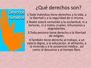 ¿Qué derechos son?
1.Todo individuo tiene derechos a la vida, a
  la libertad y a la seguridad de si misma.
2.Nadie estará sometido a la esclavitud, ni a
 torturas, ni a tratos crueles, inhumanos y
                 degradantes.
 3.Toda persona tiene derecho a la libertad
                  de religión.
  4.También tiene derecho al trabajo, a un
salario digno, a la educación, al alimento, a
  la vivienda y a la asistencia médica , así
     como al descanso y al tiempo libre.
 