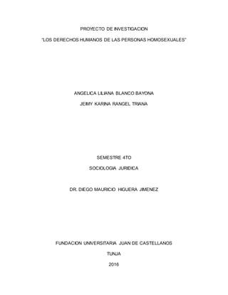 PROYECTO DE INVESTIGACION
“LOS DERECHOS HUMANOS DE LAS PERSONAS HOMOSEXUALES”
ANGELICA LILIANA BLANCO BAYONA
JEIMY KARINA RANGEL TRIANA
SEMESTRE 4TO
SOCIOLOGIA JURIDICA
DR. DIEGO MAURICIO HIGUERA JIMENEZ
FUNDACION UNIVERSITARIA JUAN DE CASTELLANOS
TUNJA
2016
 