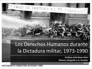 Los Derechos Humanos durante 
la Dictadura militar, 1973-1990 
Profesor Julio Reyes Ávila 
Historia, Geografía y Cs. Sociales 
2013 
 