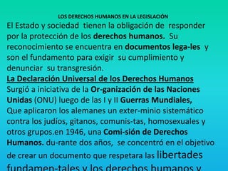 LOS DERECHOS HUMANOS EN LA LEGISLACIÓN
El Estado y sociedad tienen la obligación de responder
por la protección de los derechos humanos. Su
reconocimiento se encuentra en documentos lega-les y
son el fundamento para exigir su cumplimiento y
denunciar su transgresión.
La Declaración Universal de los Derechos Humanos
Surgió a iniciativa de la Or-ganización de las Naciones
Unidas (ONU) luego de las I y II Guerras Mundiales,
Que aplicaron los alemanes un exter-minio sistemático
contra los judíos, gitanos, comunis-tas, homosexuales y
otros grupos.en 1946, una Comi-sión de Derechos
Humanos. du-rante dos años, se concentró en el objetivo
de crear un documento que respetara las libertades
 