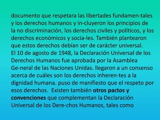 documento que respetara las libertades fundamen-tales
y los derechos humanos y in-cluyeron los principios de
la no discriminación, los derechos civiles y políticos, y los
derechos económicos y socia-les. También plantearon
que estos derechos debían ser de carácter universal.
El 10 de agosto de 1948, la Declaración Universal de los
Derechos Humanos fue aprobada por la Asamblea
Ge-neral de las Naciones Unidas. llegaron a un consenso
acerca de cuáles son los derechos inheren-tes a la
dignidad humana. puso de manifiesto que el respeto por
esos derechos. Existen también otros pactos y
convenciones que complementan la Declaración
Universal de los Dere-chos Humanos, tales como
 