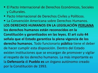  El Pacto Internacional de Derechos Económicos, Sociales
y Culturales.
 Pacto Internacional de Derechos Civiles y Políticos.
 La Convención Americana sobre Derechos Humanos.
LOS DERECHOS HUMANOS EN LA LEGISLACIÓN PERUANA
los derechos humanos están reconocidos en la
Constitución y garantizados en las leyes. El art culo 44
señala que el Estado garantiza la plena vigencia de los
derecho humanos. Todo funcionario público tiene el deber
de hacer cumplir esta disposición. Dentro del Estado
existen instituciones que se encargan de promover y vigilar
el respeto de los derecho humanos. La más importante es
la Defensoría di Pueblo es un órgano autónomo creado
por la Constitución de 1993.
 