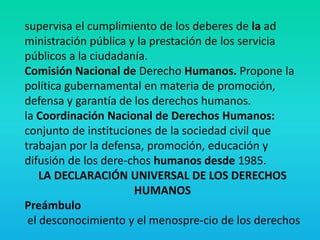 supervisa el cumplimiento de los deberes de la ad
ministración pública y la prestación de los servicia
públicos a la ciudadanía.
Comisión Nacional de Derecho Humanos. Propone la
política gubernamental en materia de promoción,
defensa y garantía de los derechos humanos.
la Coordinación Nacional de Derechos Humanos:
conjunto de instituciones de la sociedad civil que
trabajan por la defensa, promoción, educación y
difusión de los dere-chos humanos desde 1985.
LA DECLARACIÓN UNIVERSAL DE LOS DERECHOS
HUMANOS
Preámbulo
el desconocimiento y el menospre-cio de los derechos
 