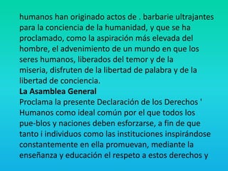 humanos han originado actos de . barbarie ultrajantes
para la conciencia de la humanidad, y que se ha
proclamado, como la aspiración más elevada del
hombre, el advenimiento de un mundo en que los
seres humanos, liberados del temor y de la
miseria, disfruten de la libertad de palabra y de la
libertad de conciencia.
La Asamblea General
Proclama la presente Declaración de los Derechos '
Humanos como ideal común por el que todos los
pue-blos y naciones deben esforzarse, a fin de que
tanto i individuos como las instituciones inspirándose
constantemente en ella promuevan, mediante la
enseñanza y educación el respeto a estos derechos y
 