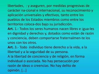 libertades, : y aseguren, por medidas progresivas de
carácter na-cional e internacional, su reconocimiento y
aplicación universales y efectivos, tanto entre los
pueblos de los Estados miembros como entre los
territorios coloca-dos bajo su jurisdicción.
Art. 1.- Todos los seres humanos nacen libres e ¡gua-les
en dignidad y derechos y, dotados como están de razón
y conciencia, deben comportarse fraternalmen-te los
unos con los otros.
Art. 3.- Todo individuo tiene derecho a la vida, a la
libertad y a la seguridad de su persona.
A la libertad de conciencia y de religión, en forma
individual o asociada. No hay persecución por
razón de ideas o creencias. No hay delito de
opinión. [...]
 