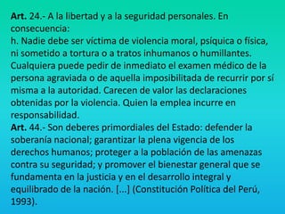 Art. 24.- A la libertad y a la seguridad personales. En
consecuencia:
h. Nadie debe ser víctima de violencia moral, psíquica o física,
ni sometido a tortura o a tratos inhumanos o humillantes.
Cualquiera puede pedir de inmediato el examen médico de la
persona agraviada o de aquella imposibilitada de recurrir por sí
misma a la autoridad. Carecen de valor las declaraciones
obtenidas por la violencia. Quien la emplea incurre en
responsabilidad.
Art. 44.- Son deberes primordiales del Estado: defender la
soberanía nacional; garantizar la plena vigencia de los
derechos humanos; proteger a la población de las amenazas
contra su seguridad; y promover el bienestar general que se
fundamenta en la justicia y en el desarrollo integral y
equilibrado de la nación. [...] (Constitución Política del Perú,
1993).
 