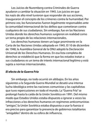 Los Juicios de Nuremberg contra Criminales de Guerra
ayudaron a cambiar la situación en 1945. Los juicios en que
los nazis de alto nivel tuvieron que responder de sus acciones,
inauguraron el concepto de los crímenes contra la humanidad. Por
primera vez, los funcionarios fueron legalmente responsables ante
la comunidad internacional de los delitos que cometieran contra
cualquiera de sus ciudadanos. Sin embargo, fue en las Naciones
Unidas donde los derechos humanos surgieron en realidad como
un tema propio de las relaciones internacionales.
     Los derechos humanos tienen un lugar prominente en la
Carta de las Naciones Unidas adoptada en 1945. El 10 de diciembre
de 1948, la Asamblea General de la ONU adoptó la Declaración
Universal de los Derechos Humanos. En esa lista completa de
derechos se estableció que la forma en que los estados tratan a
sus ciudadanos es un tema de interés internacional legítimo y está
sujeta a normas internacionales.

El efecto de la Guerra Fría

     Sin embargo, no todo ocurrió sin altibajos. En los años
siguientes a la Segunda Guerra Mundial se desató una intensa
lucha ideológica entre las naciones comunistas y las capitalistas
que tuvo repercusiones en todo el mundo. La “Guerra Fría” se
prolongó hasta la caída de la Unión Soviética en 1991. Del mismo
modo que Estados Unidos estaba dispuesto a ignorar a veces las
infracciones a los derechos humanos en regímenes anticomunistas
“amigos”, la Unión Soviética estaba dispuesta a usar la fuerza si
era preciso para garantizar la presencia de gobiernos totalitarios
“amigables” dentro de su esfera de influencia.


 
