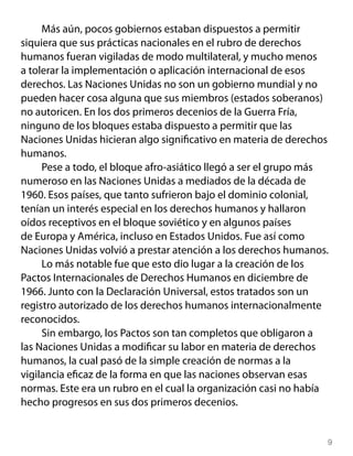 Más aún, pocos gobiernos estaban dispuestos a permitir
siquiera que sus prácticas nacionales en el rubro de derechos
humanos fueran vigiladas de modo multilateral, y mucho menos
a tolerar la implementación o aplicación internacional de esos
derechos. Las Naciones Unidas no son un gobierno mundial y no
pueden hacer cosa alguna que sus miembros (estados soberanos)
no autoricen. En los dos primeros decenios de la Guerra Fría,
ninguno de los bloques estaba dispuesto a permitir que las
Naciones Unidas hicieran algo significativo en materia de derechos
humanos.
     Pese a todo, el bloque afro-asiático llegó a ser el grupo más
numeroso en las Naciones Unidas a mediados de la década de
1960. Esos países, que tanto sufrieron bajo el dominio colonial,
tenían un interés especial en los derechos humanos y hallaron
oídos receptivos en el bloque soviético y en algunos países
de Europa y América, incluso en Estados Unidos. Fue así como
Naciones Unidas volvió a prestar atención a los derechos humanos.
     Lo más notable fue que esto dio lugar a la creación de los
Pactos Internacionales de Derechos Humanos en diciembre de
1966. Junto con la Declaración Universal, estos tratados son un
registro autorizado de los derechos humanos internacionalmente
reconocidos.
     Sin embargo, los Pactos son tan completos que obligaron a
las Naciones Unidas a modificar su labor en materia de derechos
humanos, la cual pasó de la simple creación de normas a la
vigilancia eficaz de la forma en que las naciones observan esas
normas. Este era un rubro en el cual la organización casi no había
hecho progresos en sus dos primeros decenios.


                                                                 
 