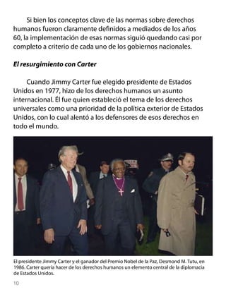 Si bien los conceptos clave de las normas sobre derechos
humanos fueron claramente definidos a mediados de los años
60, la implementación de esas normas siguió quedando casi por
completo a criterio de cada uno de los gobiernos nacionales.

El resurgimiento con Carter

     Cuando Jimmy Carter fue elegido presidente de Estados
Unidos en 1977, hizo de los derechos humanos un asunto
internacional. Él fue quien estableció el tema de los derechos
universales como una prioridad de la política exterior de Estados
Unidos, con lo cual alentó a los defensores de esos derechos en
todo el mundo.




El presidente Jimmy Carter y el ganador del Premio Nobel de la Paz, Desmond M. Tutu, en
1986. Carter quería hacer de los derechos humanos un elemento central de la diplomacia
de Estados Unidos.
10
 