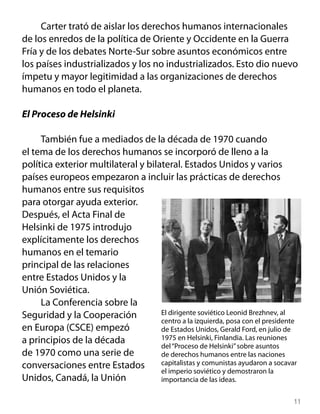 Carter trató de aislar los derechos humanos internacionales
de los enredos de la política de Oriente y Occidente en la Guerra
Fría y de los debates Norte-Sur sobre asuntos económicos entre
los países industrializados y los no industrializados. Esto dio nuevo
ímpetu y mayor legitimidad a las organizaciones de derechos
humanos en todo el planeta.

El Proceso de Helsinki

     También fue a mediados de la década de 1970 cuando
el tema de los derechos humanos se incorporó de lleno a la
política exterior multilateral y bilateral. Estados Unidos y varios
países europeos empezaron a incluir las prácticas de derechos
humanos entre sus requisitos
para otorgar ayuda exterior.
Después, el Acta Final de
Helsinki de 1975 introdujo
explícitamente los derechos
humanos en el temario
principal de las relaciones
entre Estados Unidos y la
Unión Soviética.
     La Conferencia sobre la
Seguridad y la Cooperación           El dirigente soviético Leonid Brezhnev, al
                                     centro a la izquierda, posa con el presidente
en Europa (CSCE) empezó              de Estados Unidos, Gerald Ford, en julio de
a principios de la década            1975 en Helsinki, Finlandia. Las reuniones
                                     del “Proceso de Helsinki” sobre asuntos
de 1970 como una serie de            de derechos humanos entre las naciones
conversaciones entre Estados         capitalistas y comunistas ayudaron a socavar
                                     el imperio soviético y demostraron la
Unidos, Canadá, la Unión             importancia de las ideas.


                                                                                 11
 