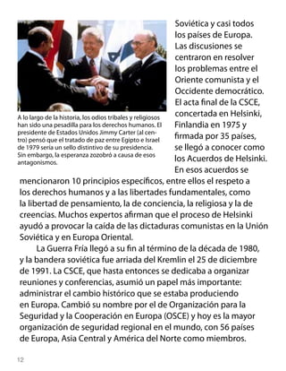 Soviética y casi todos
                                                           los países de Europa.
                                                           Las discusiones se
                                                           centraron en resolver
                                                           los problemas entre el
                                                           Oriente comunista y el
                                                           Occidente democrático.
                                                           El acta final de la CSCE,
A lo largo de la historia, los odios tribales y religiosos concertada en Helsinki,
han sido una pesadilla para los derechos humanos. El       Finlandia en 1975 y
presidente de Estados Unidos Jimmy Carter (al cen-
tro) pensó que el tratado de paz entre Egipto e Israel     firmada por 35 países,
de 1979 sería un sello distintivo de su presidencia.       se llegó a conocer como
Sin embargo, la esperanza zozobró a causa de esos
antagonismos.                                              los Acuerdos de Helsinki.
                                                           En esos acuerdos se
 mencionaron 10 principios específicos, entre ellos el respeto a
 los derechos humanos y a las libertades fundamentales, como
 la libertad de pensamiento, la de conciencia, la religiosa y la de
 creencias. Muchos expertos afirman que el proceso de Helsinki
 ayudó a provocar la caída de las dictaduras comunistas en la Unión
 Soviética y en Europa Oriental.
        La Guerra Fría llegó a su fin al término de la década de 1980,
 y la bandera soviética fue arriada del Kremlin el 25 de diciembre
 de 1991. La CSCE, que hasta entonces se dedicaba a organizar
 reuniones y conferencias, asumió un papel más importante:
 administrar el cambio histórico que se estaba produciendo
 en Europa. Cambió su nombre por el de Organización para la
 Seguridad y la Cooperación en Europa (OSCE) y hoy es la mayor
 organización de seguridad regional en el mundo, con 56 países
 de Europa, Asia Central y América del Norte como miembros.

12
 