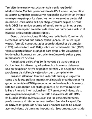 También tiene naciones socias en Asia y en la región del
Mediterráneo. Muchas personas ven a la OSCE como un prototipo
para otras campañas cooperativas regionales que intentan instituir
un mayor respeto por los derechos humanos en otras partes del
mundo. La Declaración de Copenhague y los Principios de París
de la OSCE han tenido enorme influencia como parámetros para
medir el desempeño en materia de derechos humanos e incluso el
historial de los estados democráticos.
     Dentro de las Naciones Unidas, una revitalizada Comisión de
Derechos Humanos que encabezaban Canadá, los Países Bajos
y otros, formuló nuevos tratados sobre los derechos de la mujer
(1979), sobre la tortura (1984) y sobre los derechos del niño (1989).
Varios expertos fueron asignados para estudiar las violaciones a
los derechos humanos en un creciente número de países y para
informar acerca de ellas.
     A mediados de los años 80, la mayoría de las naciones de
Occidente coincidían en que los derechos humanos deben ser
una preocupación activa de política exterior y se ocupaban de los
problemas de vigilancia y ejecución de su cumplimiento.
     Los años 70 fueron también la década en la que surgieron
como una fuerza política internacional notable organizaciones no
gubernamentales (ONG) preocupadas por los derechos humanos.
Esto fue simbolizado por el otorgamiento del Premio Nobel de
la Paz a Amnistía Internacional en 1977 en reconocimiento de su
ayuda a prisioneros políticos. En 1980 había cerca de 200 ONG
en Estados Unidos que trabajaban por los derechos humanos,
y más o menos el mismo número en Gran Bretaña. La aparición
de ONG en los países de África, Asia y América Latina ha sido un
acontecimiento de la misma importancia. Esos grupos, además de

                                                                    13
 