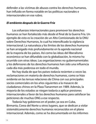 defender a las víctimas de abusos contra los derechos humanos,
han influido en forma notable en las políticas nacionales e
internacionales en ese rubro.

El ambiente después de la Guerra Fría

     Los esfuerzos internacionales para promover los derechos
humanos se han fortalecido más desde el final de la Guerra Fría. Un
ejemplo de esto es la creación de un Alto Comisionado de la ONU
sobre Derechos Humanos, lo cual ha intensificado la vigilancia
internacional. La naturaleza y los límites de los derechos humanos
se han arraigado más profundamente en la agenda nacional
de la mayoría de los países. Así como las ideas del liberalismo
económico se han difundido con la globalización, lo mismo ha
ocurrido con otras ideas. Las organizaciones no gubernamentales
y los defensores de los derechos humanos han sido una influencia
cada día más poderosa en todo el mundo.
     No hay duda de que los países todavía resienten a veces las
reclamaciones en materia de derechos humanos, como se hizo
evidente en las tensas relaciones de China con sus principales
socios comerciales en los años siguientes a la masacre de
ciudadanos chinos en la Plaza Tiananmen en 1989. Además, la
mayoría de los estados se niegan todavía a aplicar presiones
internacionales a favor de los derechos humanos para satisfacer las
peticiones de muchas ONG a ese respecto.
     Todavía hay gobiernos en el poder, ya sea en Cuba,
Birmania, Corea del Norte u otros lugares, que se dedican a violar
sistemáticamente derechos humanos reconocidos en el plano
internacional. Además, como se ha documentado en los informes

14
 
