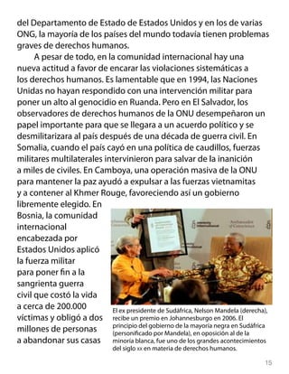 del Departamento de Estado de Estados Unidos y en los de varias
ONG, la mayoría de los países del mundo todavía tienen problemas
graves de derechos humanos.
      A pesar de todo, en la comunidad internacional hay una
nueva actitud a favor de encarar las violaciones sistemáticas a
los derechos humanos. Es lamentable que en 1994, las Naciones
Unidas no hayan respondido con una intervención militar para
poner un alto al genocidio en Ruanda. Pero en El Salvador, los
observadores de derechos humanos de la ONU desempeñaron un
papel importante para que se llegara a un acuerdo político y se
desmilitarizara al país después de una década de guerra civil. En
Somalia, cuando el país cayó en una política de caudillos, fuerzas
militares multilaterales intervinieron para salvar de la inanición
a miles de civiles. En Camboya, una operación masiva de la ONU
para mantener la paz ayudó a expulsar a las fuerzas vietnamitas
y a contener al Khmer Rouge, favoreciendo así un gobierno
libremente elegido. En
Bosnia, la comunidad
internacional
encabezada por
Estados Unidos aplicó
la fuerza militar
para poner fin a la
sangrienta guerra
civil que costó la vida
a cerca de 200.000         El ex presidente de Sudáfrica, Nelson Mandela (derecha),
víctimas y obligó a dos recibe un premio en Johannesburgo en 2006. El
                           principio del gobierno de la mayoría negra en Sudáfrica
millones de personas       (personificado por Mandela), en oposición al de la
a abandonar sus casas minoría blanca, fue uno de los grandes acontecimientos
                               del siglo xx en materia de derechos humanos.

                                                                                 15
 