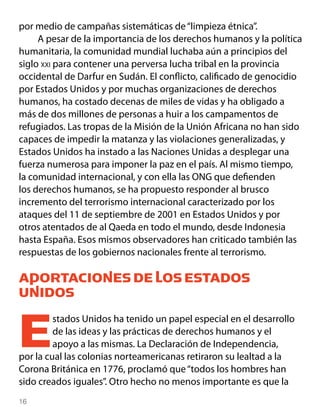 por medio de campañas sistemáticas de “limpieza étnica”.
     A pesar de la importancia de los derechos humanos y la política
humanitaria, la comunidad mundial luchaba aún a principios del
siglo xxi para contener una perversa lucha tribal en la provincia
occidental de Darfur en Sudán. El conflicto, calificado de genocidio
por Estados Unidos y por muchas organizaciones de derechos
humanos, ha costado decenas de miles de vidas y ha obligado a
más de dos millones de personas a huir a los campamentos de
refugiados. Las tropas de la Misión de la Unión Africana no han sido
capaces de impedir la matanza y las violaciones generalizadas, y
Estados Unidos ha instado a las Naciones Unidas a desplegar una
fuerza numerosa para imponer la paz en el país. Al mismo tiempo,
la comunidad internacional, y con ella las ONG que defienden
los derechos humanos, se ha propuesto responder al brusco
incremento del terrorismo internacional caracterizado por los
ataques del 11 de septiembre de 2001 en Estados Unidos y por
otros atentados de al Qaeda en todo el mundo, desde Indonesia
hasta España. Esos mismos observadores han criticado también las
respuestas de los gobiernos nacionales frente al terrorismo.

APORTACIONES DE LOS ESTADOS
UNIDOS


E        stados Unidos ha tenido un papel especial en el desarrollo
         de las ideas y las prácticas de derechos humanos y el
         apoyo a las mismas. La Declaración de Independencia,
por la cual las colonias norteamericanas retiraron su lealtad a la
Corona Británica en 1776, proclamó que “todos los hombres han
sido creados iguales”. Otro hecho no menos importante es que la
16
 
