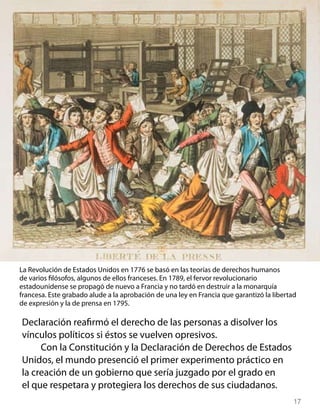 La Revolución de Estados Unidos en 1776 se basó en las teorías de derechos humanos
de varios filósofos, algunos de ellos franceses. En 1789, el fervor revolucionario
estadounidense se propagó de nuevo a Francia y no tardó en destruir a la monarquía
francesa. Este grabado alude a la aprobación de una ley en Francia que garantizó la libertad
de expresión y la de prensa en 1795.

Declaración reafirmó el derecho de las personas a disolver los
vínculos políticos si éstos se vuelven opresivos.
     Con la Constitución y la Declaración de Derechos de Estados
Unidos, el mundo presenció el primer experimento práctico en
la creación de un gobierno que sería juzgado por el grado en
el que respetara y protegiera los derechos de sus ciudadanos.
                                                                                           17
 