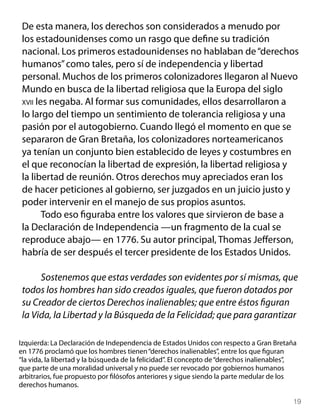 De esta manera, los derechos son considerados a menudo por
 los estadounidenses como un rasgo que define su tradición
 nacional. Los primeros estadounidenses no hablaban de “derechos
 humanos” como tales, pero sí de independencia y libertad
 personal. Muchos de los primeros colonizadores llegaron al Nuevo
 Mundo en busca de la libertad religiosa que la Europa del siglo
 xvii les negaba. Al formar sus comunidades, ellos desarrollaron a
 lo largo del tiempo un sentimiento de tolerancia religiosa y una
 pasión por el autogobierno. Cuando llegó el momento en que se
 separaron de Gran Bretaña, los colonizadores norteamericanos
 ya tenían un conjunto bien establecido de leyes y costumbres en
 el que reconocían la libertad de expresión, la libertad religiosa y
 la libertad de reunión. Otros derechos muy apreciados eran los
 de hacer peticiones al gobierno, ser juzgados en un juicio justo y
 poder intervenir en el manejo de sus propios asuntos.
        Todo eso figuraba entre los valores que sirvieron de base a
 la Declaración de Independencia —un fragmento de la cual se
 reproduce abajo— en 1776. Su autor principal, Thomas Jefferson,
 habría de ser después el tercer presidente de los Estados Unidos.

      Sostenemos que estas verdades son evidentes por sí mismas, que
 todos los hombres han sido creados iguales, que fueron dotados por
 su Creador de ciertos Derechos inalienables; que entre éstos figuran
 la Vida, la Libertad y la Búsqueda de la Felicidad; que para garantizar

Izquierda: La Declaración de Independencia de Estados Unidos con respecto a Gran Bretaña
en 1776 proclamó que los hombres tienen “derechos inalienables”, entre los que figuran
“la vida, la libertad y la búsqueda de la felicidad”. El concepto de “derechos inalienables”,
que parte de una moralidad universal y no puede ser revocado por gobiernos humanos
arbitrarios, fue propuesto por filósofos anteriores y sigue siendo la parte medular de los
derechos humanos.

                                                                                           19
 