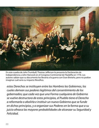 En este cuadro de John Trumbull, Thomas Jefferson le presenta la Declaración de
Independencia a John Hancock en el Congreso Continental de Filadelfia en 1776. Los
autores sabían que su documento los llevaría a la guerra con Gran Bretaña, pero no podían
imaginar cuál sería su impacto filosófico.

 estos Derechos se instituyen entre los Hombres los Gobiernos, los
 cuales derivan sus poderes legítimos del consentimiento de los
 gobernados; que cada vez que una Forma cualquiera de Gobierno
 se vuelve destructora de estos principios, el Pueblo tiene el Derecho
 a reformarla o abolirla e instituir un nuevo Gobierno que se funde
 en dichos principios, y a organizar sus Poderes en la forma que a su
 juicio ofrezca las mayores probabilidades de alcanzar su Seguridad y
 Felicidad.


20
 