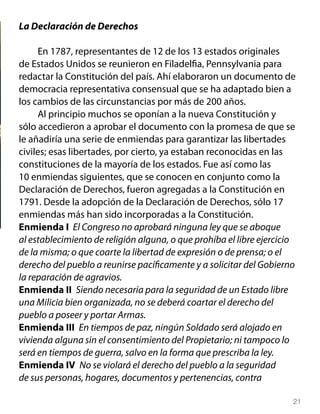 La Declaración de Derechos

     En 1787, representantes de 12 de los 13 estados originales
de Estados Unidos se reunieron en Filadelfia, Pennsylvania para
redactar la Constitución del país. Ahí elaboraron un documento de
democracia representativa consensual que se ha adaptado bien a
los cambios de las circunstancias por más de 200 años.
     Al principio muchos se oponían a la nueva Constitución y
sólo accedieron a aprobar el documento con la promesa de que se
le añadiría una serie de enmiendas para garantizar las libertades
civiles; esas libertades, por cierto, ya estaban reconocidas en las
constituciones de la mayoría de los estados. Fue así como las
10 enmiendas siguientes, que se conocen en conjunto como la
Declaración de Derechos, fueron agregadas a la Constitución en
1791. Desde la adopción de la Declaración de Derechos, sólo 17
enmiendas más han sido incorporadas a la Constitución.
Enmienda I El Congreso no aprobará ninguna ley que se aboque
al establecimiento de religión alguna, o que prohíba el libre ejercicio
de la misma; o que coarte la libertad de expresión o de prensa; o el
derecho del pueblo a reunirse pacíficamente y a solicitar del Gobierno
la reparación de agravios.
Enmienda II Siendo necesaria para la seguridad de un Estado libre
una Milicia bien organizada, no se deberá coartar el derecho del
pueblo a poseer y portar Armas.
Enmienda III En tiempos de paz, ningún Soldado será alojado en
vivienda alguna sin el consentimiento del Propietario; ni tampoco lo
será en tiempos de guerra, salvo en la forma que prescriba la ley.
Enmienda IV No se violará el derecho del pueblo a la seguridad
de sus personas, hogares, documentos y pertenencias, contra

                                                                      21
 