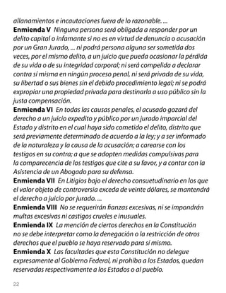 allanamientos e incautaciones fuera de lo razonable. ...
Enmienda V Ninguna persona será obligada a responder por un
delito capital o infamante si no es en virtud de denuncia o acusación
por un Gran Jurado, ... ni podrá persona alguna ser sometida dos
veces, por el mismo delito, a un juicio que pueda ocasionar la pérdida
de su vida o de su integridad corporal; ni será compelida a declarar
contra sí misma en ningún proceso penal, ni será privada de su vida,
su libertad o sus bienes sin el debido procedimiento legal; ni se podrá
expropiar una propiedad privada para destinarla a uso público sin la
justa compensación.
Enmienda VI En todas las causas penales, el acusado gozará del
derecho a un juicio expedito y público por un jurado imparcial del
Estado y distrito en el cual haya sido cometido el delito, distrito que
será previamente determinado de acuerdo a la ley; y a ser informado
de la naturaleza y la causa de la acusación; a carearse con los
testigos en su contra; a que se adopten medidas compulsivas para
la comparecencia de los testigos que cite a su favor, y a contar con la
Asistencia de un Abogado para su defensa.
Enmienda VII En Litigios bajo el derecho consuetudinario en los que
el valor objeto de controversia exceda de veinte dólares, se mantendrá
el derecho a juicio por jurado. ...
Enmienda VIII No se requerirán fianzas excesivas, ni se impondrán
multas excesivas ni castigos crueles e inusuales.
Enmienda IX La mención de ciertos derechos en la Constitución
no se debe interpretar como la denegación o la restricción de otros
derechos que el pueblo se haya reservado para sí mismo.
Enmienda X Las facultades que esta Constitución no delegue
expresamente al Gobierno Federal, ni prohíba a los Estados, quedan
reservadas respectivamente a los Estados o al pueblo.
22
 