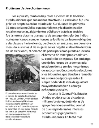 Problemas de derechos humanos

       Por supuesto, también hay otros aspectos de la tradición
estadounidense que son menos atractivos. La esclavitud fue una
práctica aceptada en los estados del Sur durante los primeros
75 años de la república estadounidense, y la discriminación
racial en escuelas, alojamientos públicos y prácticas sociales
fue la norma durante gran parte de su segundo siglo. Los indios
norteamericanos, como entonces se los llamaba, fueron obligados
a desplazarse hacia el oeste, perdiendo así sus casas, sus tierras y a
menudo sus vidas. A las mujeres se les negaba el derecho de votar
en las elecciones, el derecho de participar como jurados e incluso
                                     el derecho de tener propiedades en
                                     su condición de esposas. Sin embargo,
                                     uno de los rasgos de la democracia
                                     estadounidense son los mecanismos
                                     de autocorrección, como las elecciones
                                     y los tribunales, que tienden a remediar
                                     los errores de épocas pasadas. El
                                     simple poder de la idea de igualdad
                                     ha ayudado también a corregir
                                     deficiencias sociales.
El presidente Abraham Lincoln en          Durante la Guerra Fría, Estados
el campo de batalla de Antietam
en 1862. La Guerra Civil de Estados  Unidos ayudó a varias dictaduras
Unidos, en la que el Norte no        militares brutales, dotándolas de
esclavista luchó contra el Sur
esclavista, acabó para siempre con   apoyo financiero y militar, con tal
la esclavitud en este país e hizo de de que respaldaran los intereses
los temas de derechos humanos
un elemento permanente               económicos y geopolíticos
de la sociedad y la cultura          estadounidenses. En fecha más
estadounidenses.

                                                                           23
 