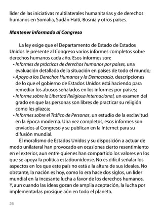 líder de las iniciativas multilaterales humanitarias y de derechos
humanos en Somalia, Sudán Haití, Bosnia y otros países.

Mantener informado al Congreso

       La ley exige que el Departamento de Estado de Estados
Unidos le presente al Congreso varios informes completos sobre
derechos humanos cada año. Esos informes son:
  • Informes de prácticas de derechos humanos por países, una
    evaluación detallada de la situación en países de todo el mundo;
  • Apoyo a los Derechos Humanos y la Democracia, descripciones
     
    de lo que el gobierno de Estados Unidos está haciendo para
    remediar los abusos señalados en los informes por países;
  • Informe sobre la Libertad Religiosa Internacional, un examen del
    grado en que las personas son libres de practicar su religión
    como les plazca;
  • Informes sobre el Tráfico de Personas, un estudio de la esclavitud
    en la época moderna. Una vez completos, esos informes son
    enviados al Congreso y se publican en la Internet para su
    difusión mundial.
       El moralismo de Estados Unidos y su disposición a actuar de
modo unilateral han provocado en ocasiones cierto resentimiento
en el exterior, aun entre quienes han compartido los valores en los
que se apoya la política estadounidense. No es difícil señalar los
aspectos en los que este país no está a la altura de sus ideales. No
obstante, la nación es hoy, como lo era hace dos siglos, un líder
mundial en la incesante lucha a favor de los derechos humanos.
Y, aun cuando las ideas gozan de amplia aceptación, la lucha por
implementarlas prosigue aún en todo el planeta.

26
 