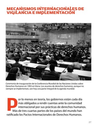MECANISMOS INTERNACIONALES DE
VIGILANCIA E IMPLEMENTACIÓN




Ceremonia de inauguración de la Conferencia Mundial de las Naciones Unidas sobre
Derechos Humanos en 1993 en Viena. Los asuntos de derechos humanos, aunque no
siempre se implementan, son hoy una parte integral de la agenda mundial.




P         or lo menos en teoría, los gobiernos están cada día
          más obligados a rendir cuentas ante la comunidad
          internacional por sus prácticas de derechos humanos.
      Más de tres cuartas partes de los países del mundo han
ratificado los Pactos Internacionales de Derechos Humanos.

                                                                                   27
 