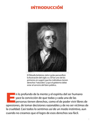 Introducción




                El filósofo británico John Locke personificó
                la Ilustración del siglo xvii. Él fue uno de los
                primeros en sugerir que los individuos tienen
                derechos “naturales” y que el gobierno debe
                estar al servicio del bien público.




E       n lo profundo de la mente y el espíritu del ser humano
        yace la convicción de que todas y cada una de las
        personas tienen derechos, como el de poder vivir libres de
opresiones, de tomar decisiones razonables y de no ser víctimas de
la crueldad. Casi todos lo sentimos así de un modo instintivo, aun
cuando no creamos que el logro de esos derechos sea fácil.

                                                                   
 
